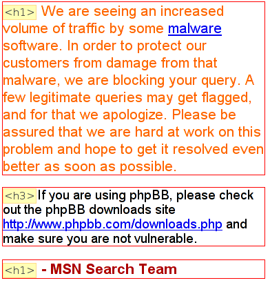 [Ausschnitt der MSN-Fehlermeldung. Das folgende ist als berschrift erster Ordnung deklarier:
    We are seeing an increased volume of traffic by some malware
    software. In order to protect our customers from damage from that malware, we are blocking your query.
    A few legitimate queries may get flagged, and for that we apologize. Please be assured that we are hard
    at work on this problem and hope to get it resolved even better as soon as possible.]