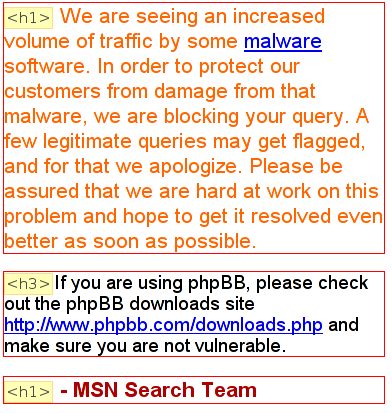 [Ausschnitt der MSN-Fehlermeldung. Das folgende ist als Überschrift erster Ordnung deklarier:
    We are seeing an increased volume of traffic by some malware
    software. In order to protect our customers from damage from that malware, we are blocking your query.
    A few legitimate queries may get flagged, and for that we apologize. Please be assured that we are hard
    at work on this problem and hope to get it resolved even better as soon as possible.]
